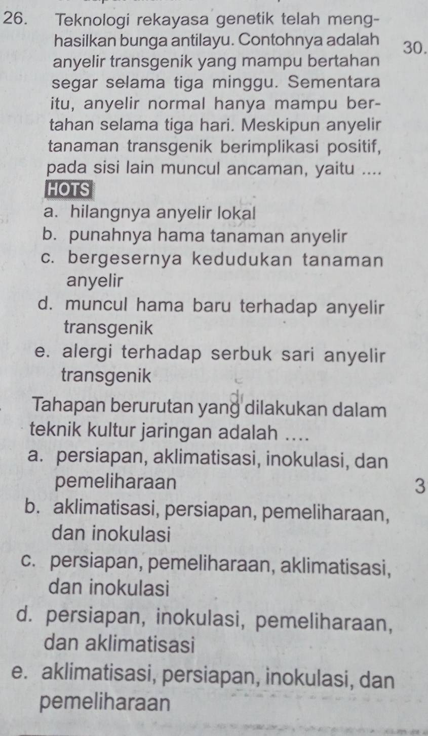 Teknologi rekayasa genetik telah meng-
hasilkan bunga antilayu. Contohnya adalah 30.
anyelir transgenik yang mampu bertahan
segar selama tiga minggu. Sementara
itu, anyelir normal hanya mampu ber-
tahan selama tiga hari. Meskipun anyelir
tanaman transgenik berimplikasi positif,
pada sisi lain muncul ancaman, yaitu ....
HOTS
a. hilangnya anyelir lokal
b. punahnya hama tanaman anyelir
c. bergesernya kedudukan tanaman
anyelir
d. muncul hama baru terhadap anyelir
transgenik
e. alergi terhadap serbuk sari anyelir
transgenik
Tahapan berurutan yang dilakukan dalam
teknik kultur jaringan adalah ..
a. persiapan, aklimatisasi, inokulasi, dan
pemeliharaan 3
b. aklimatisasi, persiapan, pemeliharaan,
dan inokulasi
c. persiapan, pemeliharaan, aklimatisasi,
dan inokulasi
d. persiapan, inokulasi, pemeliharaan,
dan aklimatisasi
e. aklimatisasi, persiapan, inokulasi, dan
pemeliharaan