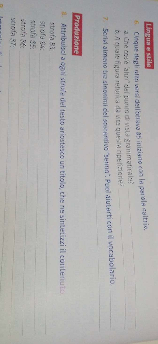 Lingua e stile 
6. Cinque degli otto versi dell’ottava 85 iniziano con la parola «altri». 
a. Che cos’è “altri” dal punto di vista grammaticale?_ 
b. A quale figura retorica dà vita questa ripetizione? 
7. Scrivi almeno tre sinonimi del sostantivo “senno”. Puoi aiutarti con il vocabolario._ 
_ 
_ 
Produzione 
8. Attribuisci a ogni strofa del testo ariostesco un titolo, che ne sintetizzi il contenuto 
strofa 83 :_ 
strofa 84 :_ 
strofa 85 :_ 
strofa 86 :_ 
_ 
strofa 87 :