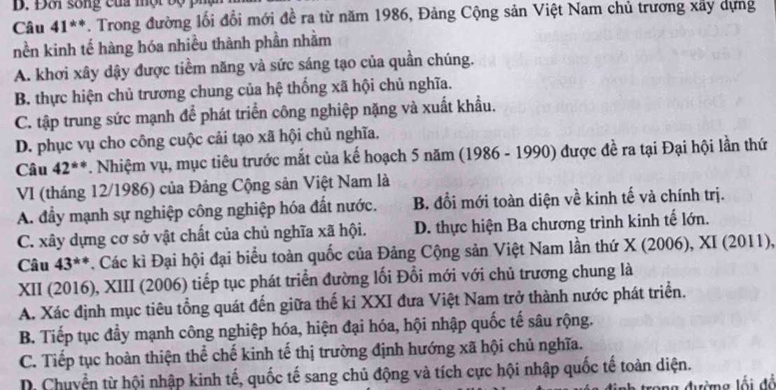 Đôi sống của một bộ
Câu 41^(**). Trong đường lối đổi mới đề ra từ năm 1986, Đảng Cộng sản Việt Nam chủ trương xây dựng
nền kinh tế hàng hóa nhiều thành phần nhằm
A. khơi xây dậy được tiềm năng và sức sáng tạo của quần chúng.
B. thực hiện chủ trương chung của hệ thống xã hội chủ nghĩa.
C. tập trung sức mạnh để phát triển công nghiệp nặng và xuất khẩu.
D. phục vụ cho công cuộc cải tạo xã hội chủ nghĩa.
Câu 42^(**) *. Nhiệm vụ, mục tiêu trước mắt của kế hoạch 5 năm (1986 - 1990) được đề ra tại Đại hội lần thứ
VI (tháng 12/1986) của Đảng Cộng sản Việt Nam là
A. đầy mạnh sự nghiệp công nghiệp hóa đất nước. B. đổi mới toàn diện về kinh tế và chính trị.
C. xây dựng cơ sở vật chất của chủ nghĩa xã hội. D. thực hiện Ba chương trình kinh tế lớn.
Câu 43^(**) *. Các kì Đại hội đại biểu toàn quốc của Đảng Cộng sản Việt Nam lần thứ X (2006), XI (2011),
XII (2016), XIII (2006) tiếp tục phát triển đường lối Đổi mới với chủ trương chung là
A. Xác định mục tiêu tổng quát đến giữa thế kỉ XXI đưa Việt Nam trở thành nước phát triển.
B. Tiếp tục đầy mạnh công nghiệp hóa, hiện đại hóa, hội nhập quốc tế sâu rộng.
C. Tiếp tục hoàn thiện thể chế kinh tế thị trường định hướng xã hội chủ nghĩa.
D. Chuyển từ hội nhập kinh tế, quốc tế sang chủ động và tích cực hội nhập quốc tế toàn diện.
ong đường lối đổ