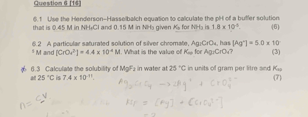 [16] 
6.1 Use the Henderson-Hasselbalch equation to calculate the pH of a buffer solution 
that is 0.45 M in NH₄Cl and 0.15 M in NH₃ given K_b for NH_3 is 1.8* 10^(-5). (6) 
6.2 A particular saturated solution of silver chromate, Ag_2CrO_4 , has [Ag^+]=5.0* 10^-
5 M and [CrO_4^((2-)]=4.4* 10^-4)M. What is the value of K_sp for Ag_2CrO_4 ? (3) 
6.3 Calculate the solubility of MgF_2 in water at 25°C in units of gram per litre and K_sp
at 25°C is 7.4* 10^(-11). (7)