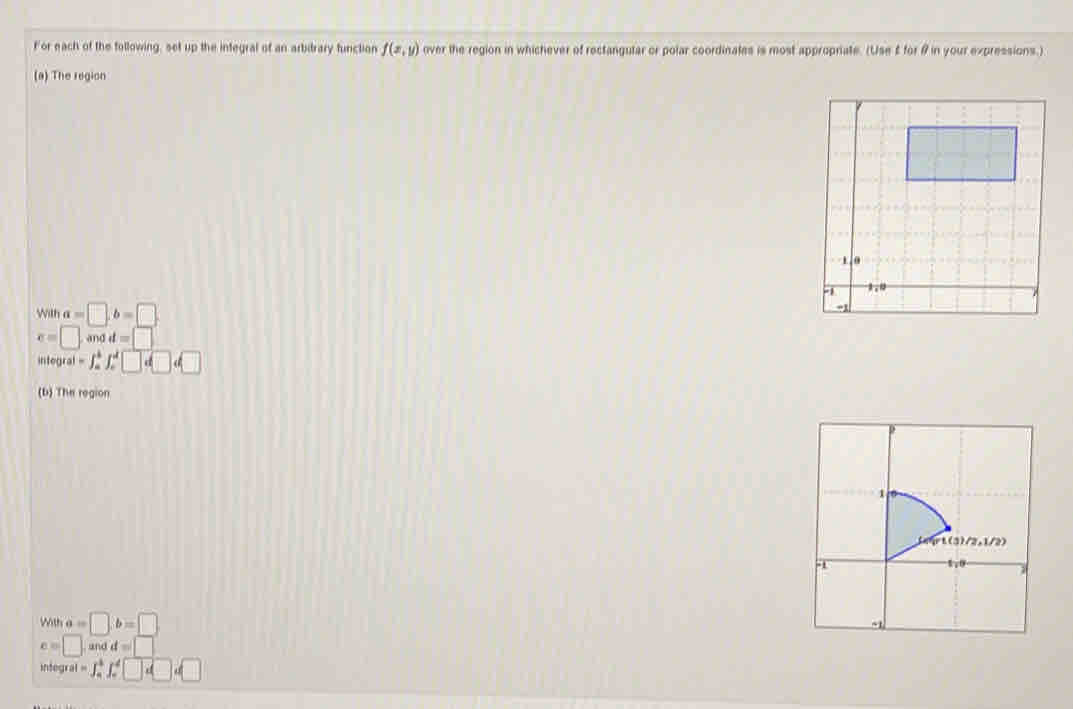 For each of the following, set up the integral of an arbitrary function f(x,y) over the region in whichever of rectangular or polar coordinales is most approprate. (Use £ for # in your expressions.) 
(a) The region
W ' a=□ ,b=□
x=□ and d=□
integral =∈t _a^(b∈t _c^d□ d□ d□
(b) The region 
w a=□ b=□
c=□. un d=□
integral =∈t _a^b[_a□ .□)