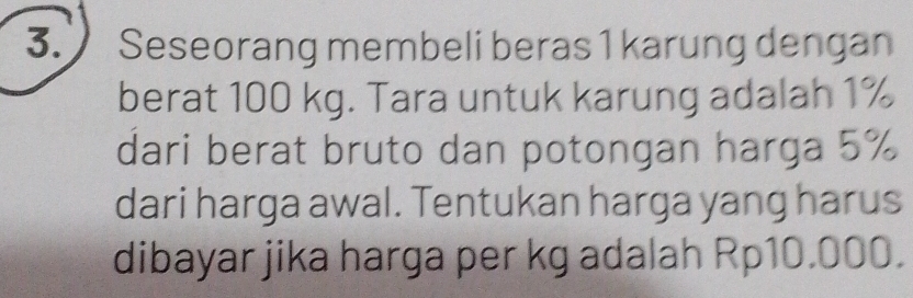 Seseorang membeli beras 1 karung dengan 
berat 100 kg. Tara untuk karung adalah 1%
dari berat bruto dan potongan harga 5%
dari harga awal. Tentukan harga yang harus 
dibayar jika harga per kg adalah Rp10.000.