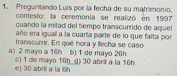 Preguntando Luis por la fecha de su matrimonio,
contesto: la ceremonia se realizó en 1997
çuando la mitad del tiempo transcurrido de aquel
año era igual a la cuarta parte de lo que falta por
transcurrir. En qué hora y fecha se caso
a) 2 mayo a 16h b) 1 de mayo 26h
c) 1 de mayo 16h d) 30 abril a la 16h
e) 30 abril a la 6h