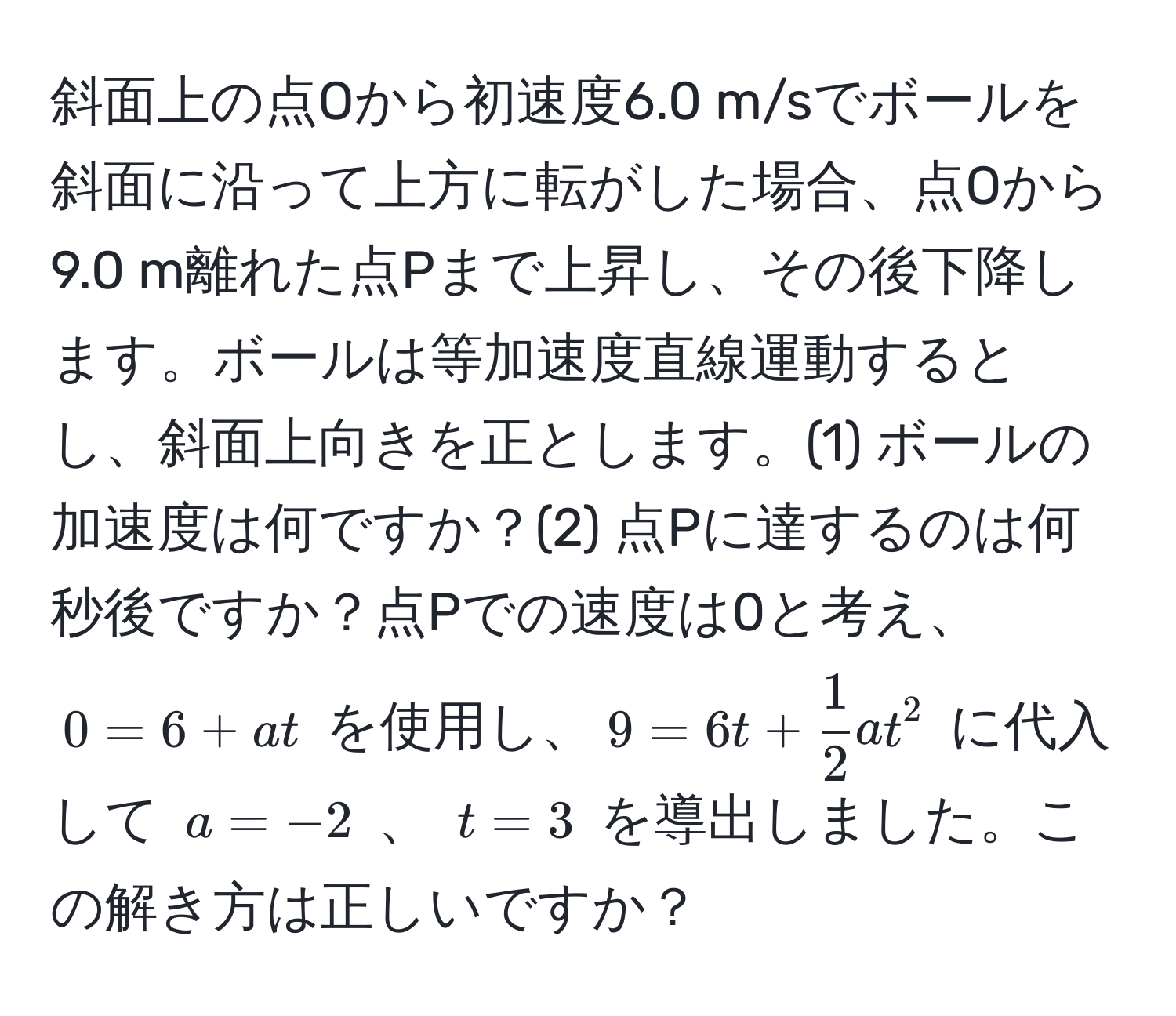 斜面上の点Oから初速度6.0 m/sでボールを斜面に沿って上方に転がした場合、点Oから9.0 m離れた点Pまで上昇し、その後下降します。ボールは等加速度直線運動するとし、斜面上向きを正とします。(1) ボールの加速度は何ですか？(2) 点Pに達するのは何秒後ですか？点Pでの速度は0と考え、$0 = 6 + at$ を使用し、$9 = 6t +  1/2 at^2$ に代入して $a = -2$ 、 $t = 3$ を導出しました。この解き方は正しいですか？