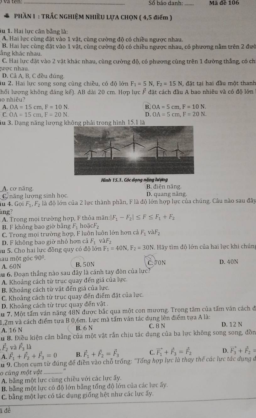 Số báo danh: _Mã đề 106
PHÀN I : TRÅC NGHIỆM NHIÈU LỤA CHQN ( 4,5 điểm )
iu 1. Hai lực cân bằng là:
A. Hai lực cùng đặt vào 1 vật, cùng cường độ có chiều ngược nhau.
B. Hai lực cùng đặt vào 1 vật, cùng cường độ có chiều ngược nhau, có phương nằm trên 2 đườ
ẳng khác nhau.
C. Hai lực đặt vào 2 vật khác nhau, cùng cường độ, có phương cùng trên 1 đường thẳng, có chỉ
gược nhau.
D. Cả A, B, C đều đúng.
ầu 2. Hai lực song song cùng chiều, có độ lớn F_1=5N,F_2=15N , đặt tại hai đầu một thanh
lhối lượng không đáng kể). AB dài 20 cm. Hợp lực F đặt cách đầu A bao nhiêu và có độ lớn
ao nhiêu?
A. OA=15cm,F=10N. B. OA=5cm,F=10N.
C. OA=15cm,F=20N. D. OA=5cm,F=20N.
ầu 3. Dạng năng lượng không phải trong hình 15.1 là
Hình 15.1. Các dạng năng lượng
A. cơ năng. B. điện năng.
C năng lượng sinh học. D. quang năng.
iu 4. Gọi F_1,F_2 là độ lớn của 2 lực thành phần, F là độ lớn hợp lực của chúng. Câu nào sau đây
úng?
A. Trong mọi trường hợp, F thỏa mãn: F_1-F_2|≤ F≤ F_1+F_2
B. F không bao giờ bằng F_1 hoặ CF_2
C. Trong mọi trường hợp, F luôn luôn lớn hơn cả F_1 và F_2
D. F không bao giờ nhỏ hơn cả F_1 và F_2
iu 5. Cho hai lực đồng quy có độ lớn F_1=40N,F_2=30N. Hãy tìm độ lớn của hai lực khi chúng
lau một góc 90^0. D. 40N
A. 60N B. 50N C. 70N
Ấu 6. Đoạn thắng nào sau đây là cánh tay đòn của lực?
A. Khoảng cách từ trục quay đến giá của lực.
B. Khoảng cách từ vật đến giá của lực.
C. Khoảng cách từ trục quay đến điểm đặt của lực.
D. Khoảng cách từ trục quay đến vật .
Ấu 7. Một tấm ván nặng 48N được bắc qua một con mương. Trọng tâm của tấm ván cách đi
1,2m và cách điểm tựa B 0,6m. Lực mà tấm ván tác dụng lên điểm tựa A là:
A. 16 N B. 6 N C. 8 N
D. 12 N
Ấu 8. Điều kiện cân bằng của một vật rắn chịu tác dụng của ba lực không song song, đồn
vector F_2 và vector F_3 là
A. vector F_1+vector F_2+vector F_3=0 B. vector F_1+vector F_2=vector F_3 C. vector F_1+vector F_3=vector F_2 D. vector F_3+vector F_2=
Au 9. Chọn cụm từ đúng để điền vào chỗ trống: "Tổng hợp lực là thay thế các lực tác dụng đ
o cùng một vật
A. bằng một lực cùng chiều với các lực ấy.
B. bằng một lực có độ lớn bằng tổng độ lớn của các lực ấy.
C. bằng một lực có tác dụng giống hệt như các lực ấy.
ã đề