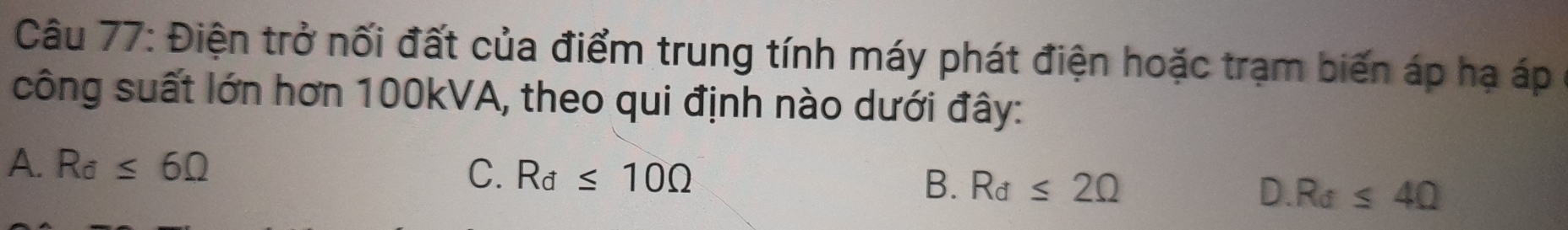 Điện trở nối đất của điểm trung tính máy phát điện hoặc trạm biến áp hạ áp
công suất lớn hơn 100kVA, theo qui định nào dưới đây:
A. R_d≤ 6Omega
C. R_d≤ 10Omega
B. R_d≤ 2Omega
D. Ra≤ 4Omega