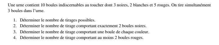 Une urne contient 10 boules indiscernables au toucher dont 3 noires, 2 blanches et 5 rouges. On tire simultanément
3 boules dans l’urne. 
1. Determiner le nombre de tirages possibles. 
2. Déterminer le nombre de tirage comportant exactement 2 boules noires. 
3. Déterminer le nombre de tirage comportant une boule de chaque couleur. 
4. Déterminer le nombre de tirage comportant au moins 2 boules rouges.