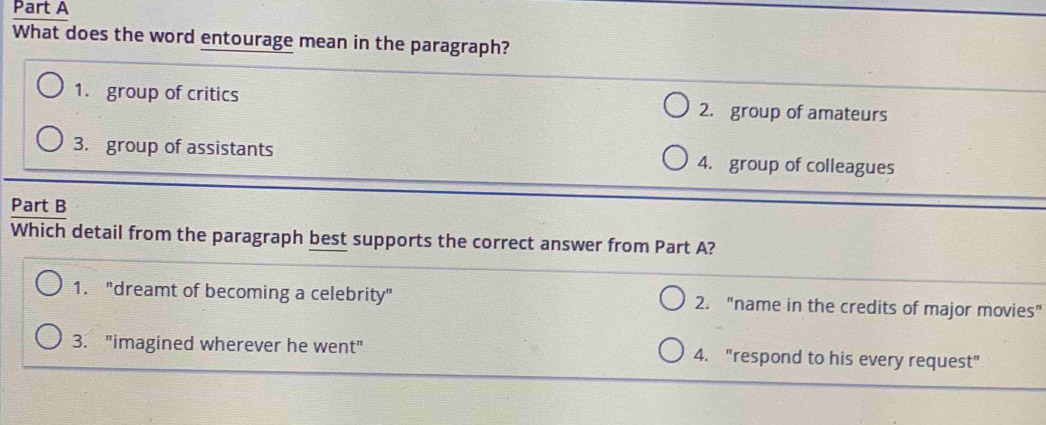 What does the word entourage mean in the paragraph?
1. group of critics 2. group of amateurs
3. group of assistants 4. group of colleagues
Part B
Which detail from the paragraph best supports the correct answer from Part A?
1. "dreamt of becoming a celebrity" 2. "name in the credits of major movies"
3. "imagined wherever he went" 4. "respond to his every request"