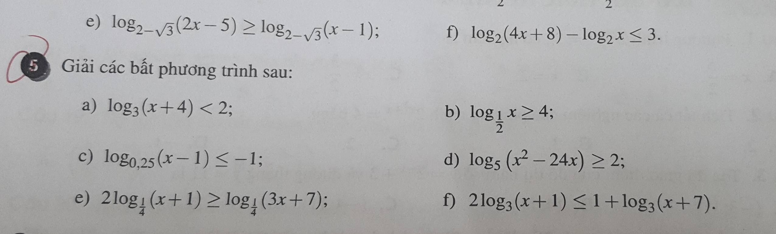 log _2-sqrt(3)(2x-5)≥ log _2-sqrt(3)(x-1) , 
f) log _2(4x+8)-log _2x≤ 3. 
5 Giải các bất phương trình sau: 
a) log _3(x+4)<2</tex>; log _ 1/2 x≥ 4; 、 
b) 
c) log _0,25(x-1)≤ -1; d) log _5(x^2-24x)≥ 2; 
e) 2log _ 1/4 (x+1)≥ log _ 1/4 (3x+7) : f) 2log _3(x+1)≤ 1+log _3(x+7).