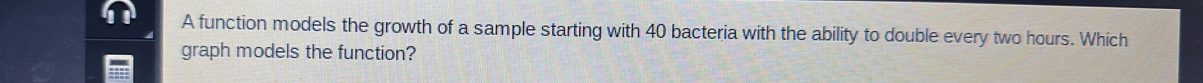 A function models the growth of a sample starting with 40 bacteria with the ability to double every two hours. Which 
graph models the function?