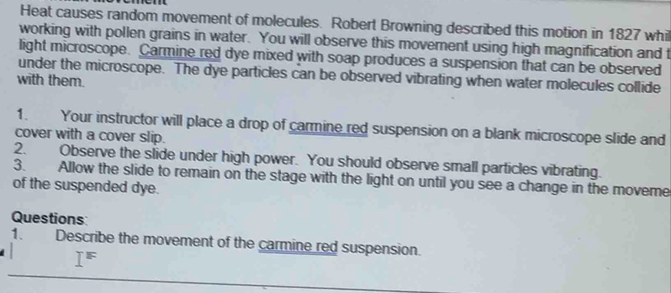 Heat causes random movement of molecules. Robert Browning described this motion in 1827 whil 
working with pollen grains in water. You will observe this movement using high magnification and t 
light microscope. Carmine red dye mixed with soap produces a suspension that can be observed 
under the microscope. The dye particles can be observed vibrating when water molecules collide 
with them. 
1. Your instructor will place a drop of carmine red suspension on a blank microscope slide and 
cover with a cover slip. 
2. Observe the slide under high power. You should observe small particles vibrating. 
3. Allow the slide to remain on the stage with the light on until you see a change in the moveme 
of the suspended dye. 
Questions 
1. Describe the movement of the carmine red suspension.