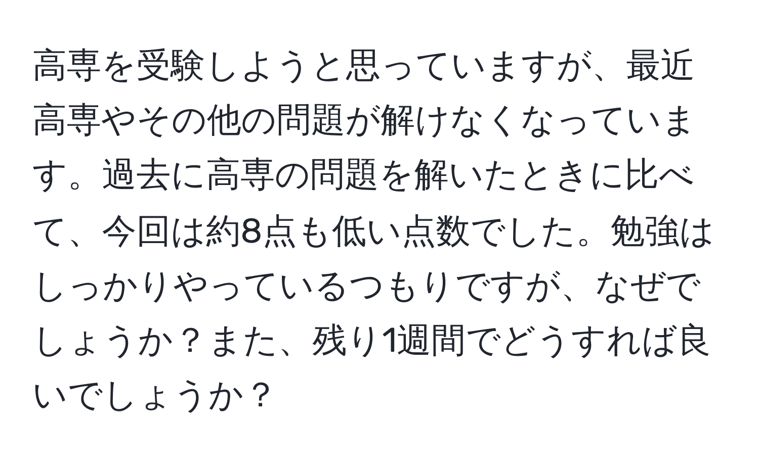 高専を受験しようと思っていますが、最近高専やその他の問題が解けなくなっています。過去に高専の問題を解いたときに比べて、今回は約8点も低い点数でした。勉強はしっかりやっているつもりですが、なぜでしょうか？また、残り1週間でどうすれば良いでしょうか？