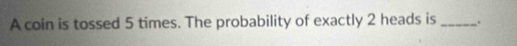 A coin is tossed 5 times. The probability of exactly 2 heads is _.