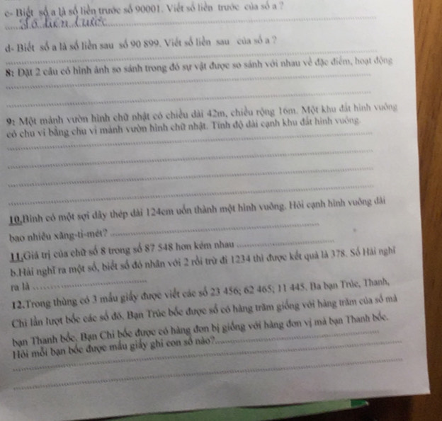 e- Biết số a là số liền trước số 90001. Viết số liền trước của số a ? 
_ 
_ 
_ 
_ 
_ 
d- Biết số a là số liễn sau số 90 899. Viết số liễn sau của số a ? 
_ 
8: Đặt 2 cầu có hình ảnh so sánh trong đó sự vật được so sánh với nhau về đặc điểm, hoạt động 
_
92 Một mảnh vườn hình chữ nhật có chiều dài 42m, chiều rộng 16m. Một khu đất hình vuông 
_ 
có chu vi bằng chu vi mảnh vườn hình chữ nhật. Tính độ dài cạnh khu đất hình vuông. 
_ 
_ 
_ 
10,Bình có một sợi dây thép dài 124cm uốn thành một hình vuỡng. Hỏi cạnh hình vuông đài 
bao nhiêu xăng-ti-mét? 
_ 
HGiá trị của chữ số 8 trong số 87 548 hơn kém nhau 
_ 
b.Hải nghĩ ra một số, biết số đó nhân với 2 rồi trừ đi 1234 thì được kết quả là 378. Số Hải nghĩ 
ra là 
12.Trong thùng có 3 mẫu giấy được viết các số 23 456; 62 465; 11 445. Ba bạn Trúc, Thanh, 
Chi lần lượt bốc các số đố. Bạn Trúc bốc được số có hàng trăm giống với hàng trăm của số mà 
bạn Thanh bốc, Bạn Chi bốc được có hàng đơn bị giống với hàng đơn vị mà bạn Thanh bốc. 
_ 
Hồi mỗi bạn bốc được mẫu giấy ghi con số nào?