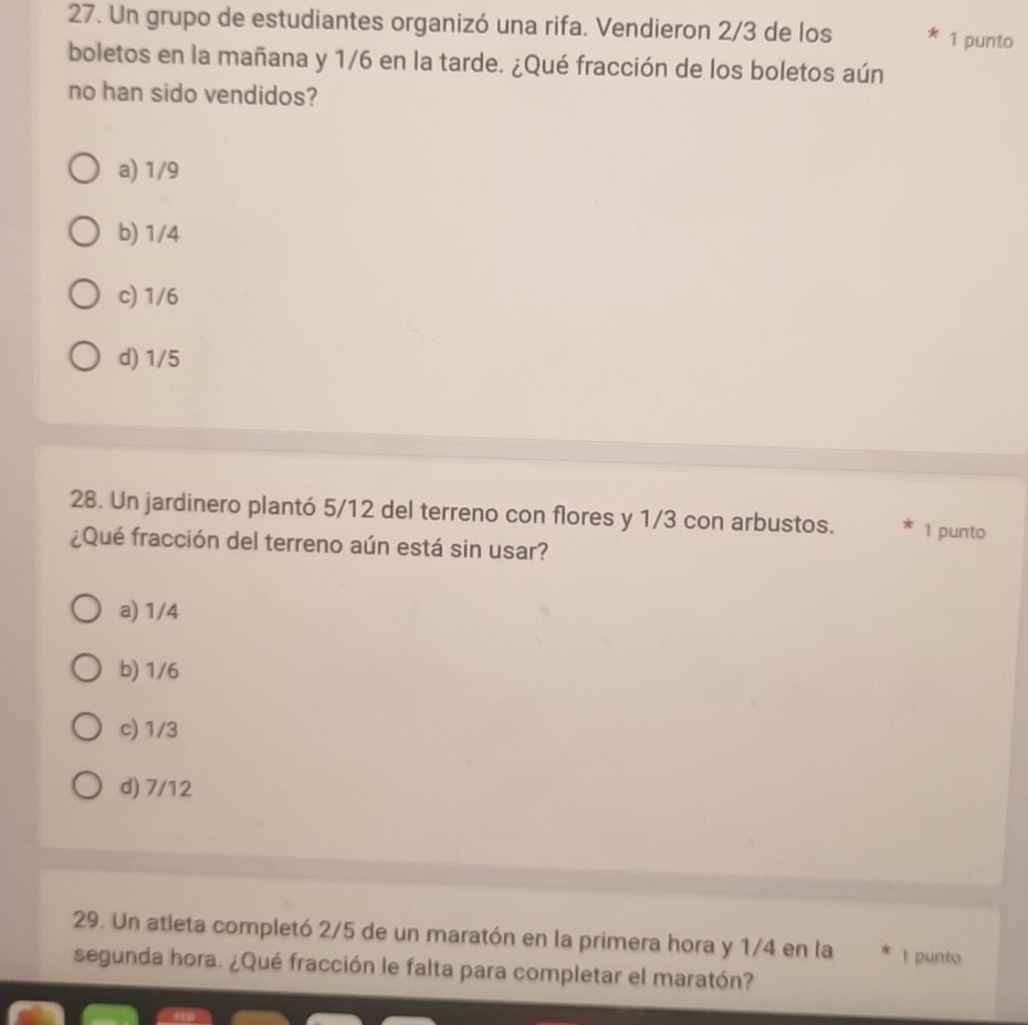 Un grupo de estudiantes organizó una rifa. Vendieron 2/3 de los 1 punto
boletos en la mañana y 1/6 en la tarde. ¿Qué fracción de los boletos aún
no han sido vendidos?
a) 1/9
b) 1/4
c) 1/6
d) 1/5
28. Un jardinero plantó 5/12 del terreno con flores y 1/3 con arbustos. 1 punto
¿Qué fracción del terreno aún está sin usar?
a) 1/4
b) 1/6
c) 1/3
d) 7/12
29. Un atleta completó 2/5 de un maratón en la primera hora y 1/4 en la 1 punto
segunda hora. ¿Qué fracción le falta para completar el maratón?