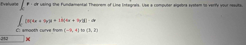 Evaluate · dr using the Fundamental Theorem of Line Integrals. Use a computer algebra system to verify your results.
∈t _C[8(4x+9y)i+1dot 8(4x+9y)j]· dr
C: smooth curve from (-9,4) to (3,2)
252 frac  ×