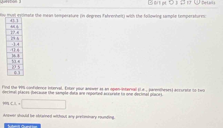 □ 0/1 pt つ 3 $ 17 Details 
You must estimate the mean temperature (in degrees Fahrenheit) with the following sample temperatures: 
Find the 99% confidence interval. Enter your answer as an open-interval (i.e., parentheses) accurate to two 
decimal places (because the sample data are reported accurate to one decimal place).
99% C. 1 .=□
Answer should be obtained without any preliminary rounding. 
Submit Question