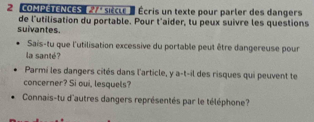 COMPETENCES 27° siècle e Écris un texte pour parler des dangers 
de l'utilisation du portable. Pour t'aider, tu peux suivre les questions 
suivantes. 
Sais-tu que l'utilisation excessive du portable peut être dangereuse pour 
la santé? 
Parmi les dangers cités dans l'article, y a-t-il des risques qui peuvent te 
concerner? Si oui, lesquels? 
Connais-tu d'autres dangers représentés par le téléphone?