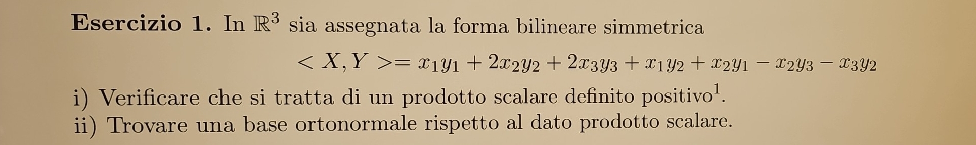 In R^3 sia assegnata la forma bilineare simmetrica
=x_1y_1+2x_2y_2+2x_3y_3+x_1y_2+x_2y_1-x_2y_3-x_3y_2
i) Verificare che si tratta di un prodotto scalare definito positiv 70^1
ii) Trovare una base ortonormale rispetto al dato prodotto scalare.