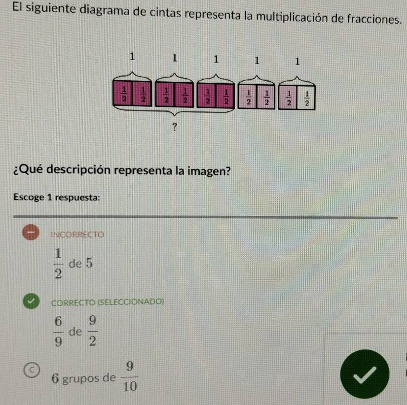 El siguiente diagrama de cintas representa la multiplicación de fracciones.
¿Qué descripción representa la imagen?
Escoge 1 respuesta:
INCOrrecto
 1/2  de 5
CORRECTO (SELECCIONADO)
 6/9  de  9/2 
C
6 grupos de  9/10 