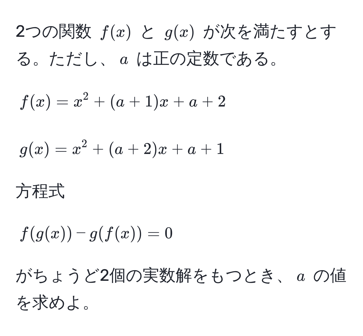 2つの関数 $f(x)$ と $g(x)$ が次を満たすとする。ただし、$a$ は正の定数である。  
$$f(x) = x^2 + (a + 1)x + a + 2$$  
$$g(x) = x^2 + (a + 2)x + a + 1$$  
方程式  
$$f(g(x)) - g(f(x)) = 0$$  
がちょうど2個の実数解をもつとき、$a$ の値を求めよ。