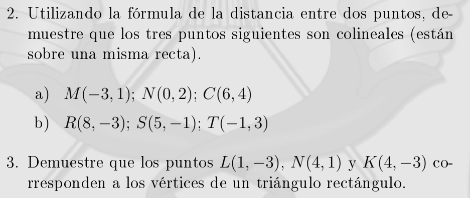 Utilizando la fórmula de la distancia entre dos puntos, de- 
muestre que los tres puntos siguientes son colineales (están 
sobre una misma recta). 
a) M(-3,1); N(0,2); C(6,4)
b) R(8,-3); S(5,-1); T(-1,3)
3. Demuestre que los puntos L(1,-3), N(4,1) y K(4,-3) CO- 
rresponden a los vértices de un triángulo rectángulo.