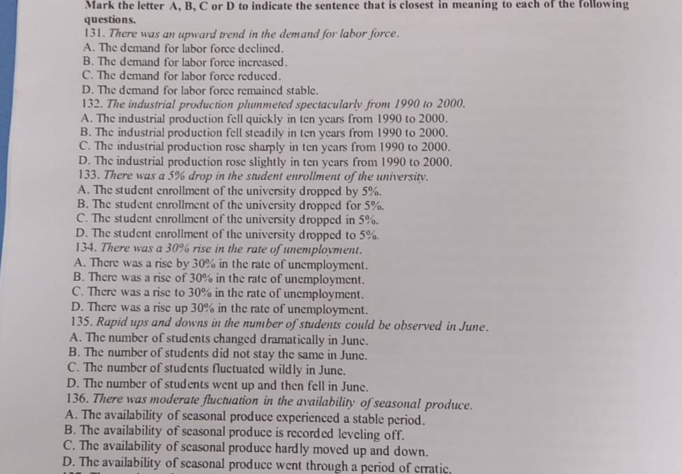 Mark the letter A, B, C or D to indicate the sentence that is closest in meaning to each of the following
questions.
131. There was an upward trend in the demand for labor force.
A. The demand for labor force declined.
B. The demand for labor force increased.
C. The demand for labor force reduced.
D. The demand for labor force remained stable.
132. The industrial production plummeted spectacularly from 1990 to 2000.
A. The industrial production fell quickly in ten years from 1990 to 2000.
B. The industrial production fell steadily in ten years from 1990 to 2000.
C. The industrial production rose sharply in ten years from 1990 to 2000.
D. The industrial production rose slightly in ten years from 1990 to 2000.
133. There was a 5% drop in the student enrollment of the university.
A. The student enrollment of the university dropped by 5%.
B. The student enrollment of the university dropped for 5%.
C. The student enrollment of the university dropped in 5%.
D. The student enrollment of the university dropped to 5%.
134. There was a 30% rise in the rate of unemployment.
A. There was a rise by 30% in the rate of unemployment.
B. There was a rise of 30% in the rate of unemployment.
C. There was a rise to 30% in the rate of unemployment.
D. There was a rise up 30% in the rate of unemployment.
135. Rapid ups and downs in the number of students could be observed in June.
A. The number of students changed dramatically in June.
B. The number of students did not stay the same in June.
C. The number of students fluctuated wildly in June.
D. The number of students went up and then fell in June.
136. There was moderate fluctuation in the availability of seasonal produce.
A. The availability of seasonal produce experienced a stable period.
B. The availability of seasonal produce is recorded leveling off.
C. The availability of seasonal produce hardly moved up and down.
D. The availability of seasonal produce went through a period of erratic,