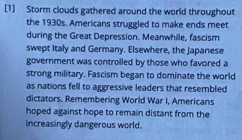 [1] Storm clouds gathered around the world throughout 
the 1930s. Americans struggled to make ends meet 
during the Great Depression. Meanwhile, fascism 
swept Italy and Germany. Elsewhere, the Japanese 
government was controlled by those who favored a 
strong military. Fascism began to dominate the world 
as nations fell to aggressive leaders that resembled 
dictators. Remembering World War I, Americans 
hoped against hope to remain distant from the 
increasingly dangerous world.