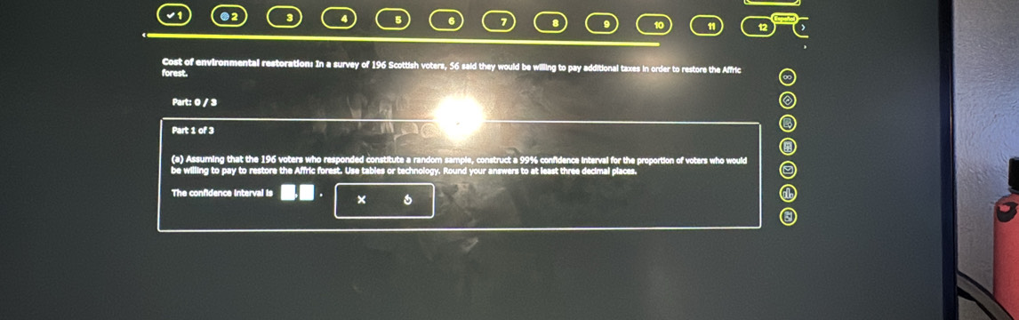 ●2 
5 6 
Cost of environmental restoration: In a survey of 196 Scottish voters, 56 said they would be willing to pay additional taxes in order to restore the Affric 
forest. 
Part: 0 / 3 
Part 1 of 3 
(a) Assuming that the 196 voters who responded constitute a random sample, construct a 99% confidence interval for the proportion of voters who would 
be willing to pay to restore the Affric forest. Use tables or technology. Round your answers to at least three decimal places. 
The confidence interval is × 6