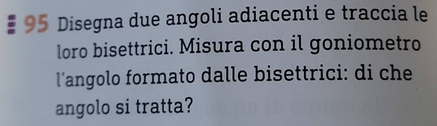 Disegna due angoli adiacenti e traccia le 
loro bisettrici. Misura con il goniometro 
l'angolo formato dalle bisettrici: di che 
angolo si tratta?