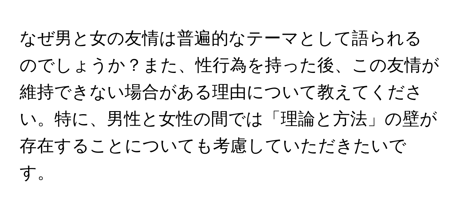 なぜ男と女の友情は普遍的なテーマとして語られるのでしょうか？また、性行為を持った後、この友情が維持できない場合がある理由について教えてください。特に、男性と女性の間では「理論と方法」の壁が存在することについても考慮していただきたいです。