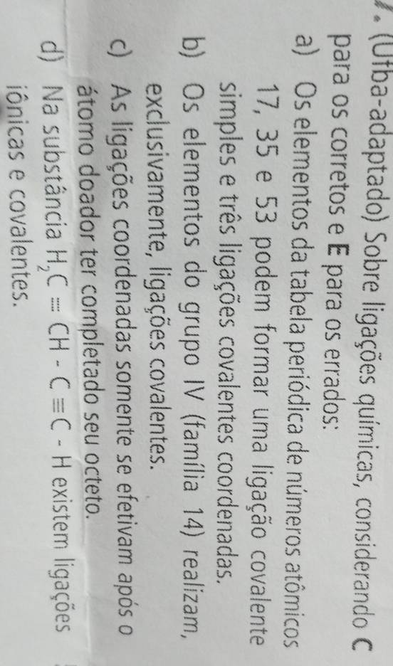 (Ufba-adaptado) Sobre ligações químicas, considerando C
para os corretos e É para os errados:
a) Os elementos da tabela periódica de números atômicos
17, 35 e 53 podem formar uma ligação covalente
simples e três ligações covalentes coordenadas.
b) Os elementos do grupo IV (família 14) realizam,
exclusivamente, ligações covalentes.
c) As ligações coordenadas somente se efetivam após o
átomo doador ter completado seu octeto.
d) Na substância H_2C=CH-Cequiv C -F existem ligações
iônicas e covalentes.