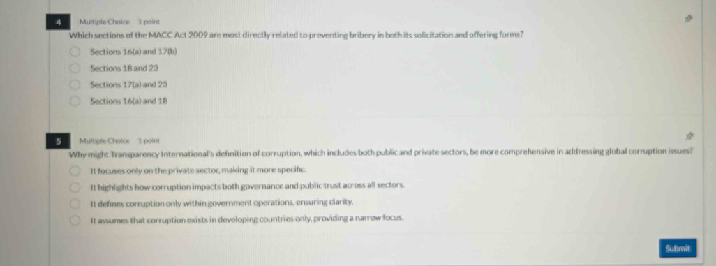 Which sections of the MACC Act 2009 are most directly related to preventing bribery in both its solicitation and offering forms?
Sections 16 (a) and 17 (b)
Sections 18 and 23
Sections 17 (a) and 23
Sections 16 (a) and 18
s Multiple Choice 1. point
Why might Transparency International's definition of corruption, which includes both public and private sectors, be more comprehensive in addressing global corruption issues?
It focuses only on the private sector, making it more specific.
It highlights how corruption impacts both governance and public trust across all sectors.
It defines corruption only within government operations, ensuring clarity.
It assumes that corruption exists in developing countries only, providing a narrow focus.
Submit