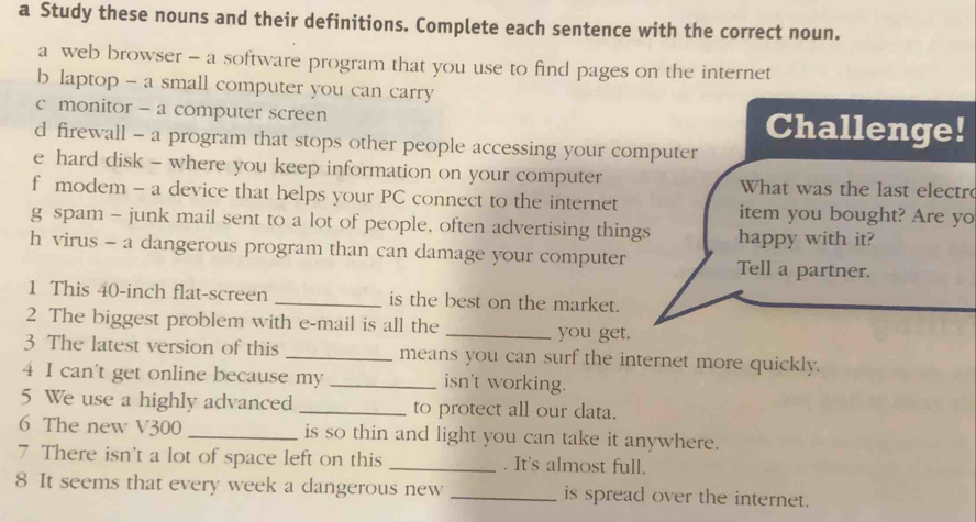 a Study these nouns and their definitions. Complete each sentence with the correct noun. 
a web browser - a software program that you use to find pages on the internet 
b laptop - a small computer you can carry 
c monitor - a computer screen Challenge! 
d firewall - a program that stops other people accessing your computer 
e hard disk - where you keep information on your computer What was the last electr 
f modem - a device that helps your PC connect to the internet item you bought? Are yo 
g spam - junk mail sent to a lot of people, often advertising things happy with it? 
h virus - a dangerous program than can damage your computer Tell a partner. 
1 This 40-inch flat-screen _is the best on the market. 
2 The biggest problem with e-mail is all the _you get. 
3 The latest version of this _means you can surf the internet more quickly. 
4 I can't get online because my _isn't working. 
5 We use a highly advanced _to protect all our data. 
6 The new V300 _is so thin and light you can take it anywhere. 
7 There isn't a lot of space left on this _. It's almost full. 
8 It seems that every week a dangerous new _is spread over the internet.