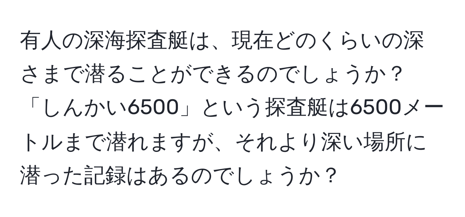 有人の深海探査艇は、現在どのくらいの深さまで潜ることができるのでしょうか？「しんかい6500」という探査艇は6500メートルまで潜れますが、それより深い場所に潜った記録はあるのでしょうか？