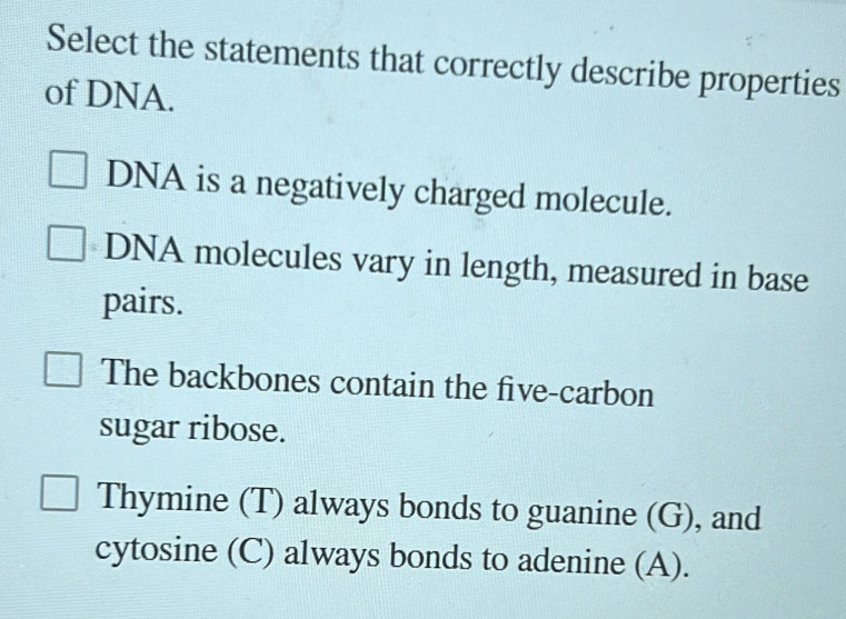 Select the statements that correctly describe properties
of DNA.
DNA is a negatively charged molecule.
DNA molecules vary in length, measured in base
pairs.
The backbones contain the five-carbon
sugar ribose.
Thymine (T) always bonds to guanine (G), and
cytosine (C) always bonds to adenine (A).