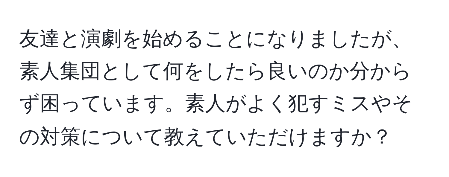 友達と演劇を始めることになりましたが、素人集団として何をしたら良いのか分からず困っています。素人がよく犯すミスやその対策について教えていただけますか？