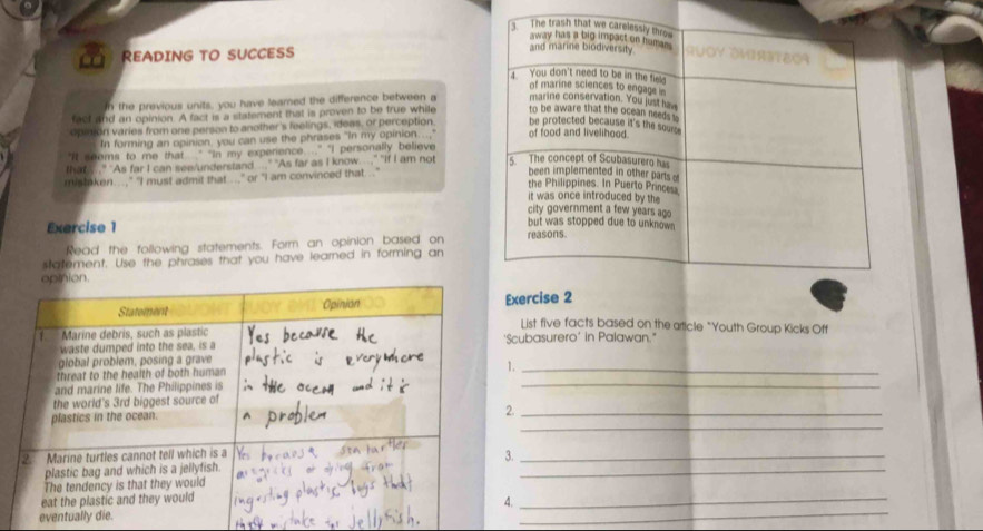 READING TO SUCCESS 
In the previous units, you have leared the difference between a 
fact and an opinion. A fact is a statement that is proven to be true while 
opinion varies from one person to another's feelings, ideas, or perception. 
In forming an opinion, you can use the phrases "In my opinion...," 
"It sooms to me that " "In my experience. .." "I personally believe 
that .." "As far I can see/undersland ..." "As far as I know...," "if I am not 
mistaken...," "I must admit that ..." or "I am convinced that..." 
Exercise 1 
Read the following statements. Form an opinion based on 
statement. Use the phrases that you have learned in forming an 
Exercise 2 
List five facts based on the aticle "Youth Group Kicks Off 
'Scubasurero' in Palawan." 
_ 
1._ 
2._ 
_ 
3._ 
_ 
_ 
_ 
. 
eventu