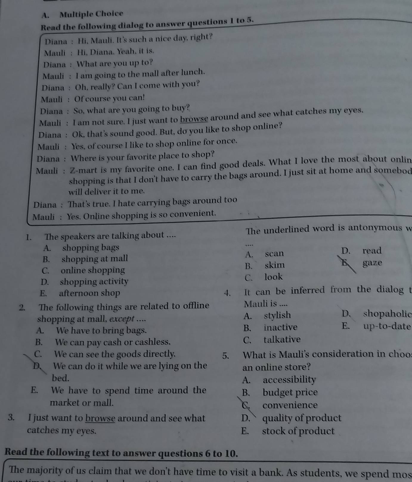 Read the following dialog to answer questions 1 to 5.
Diana : Hi, Mauli. It's such a nice day, right?
Mauli : Hi, Diana. Yeah, it is.
Diana : What are you up to?
Mauli : I am going to the mall after lunch.
Diana : Oh, really? Can I come with you?
Mauli : Of course you can!
Diana : So, what are you going to buy?
Mauli : I am not sure. I just want to browse around and see what catches my eyes.
Diana : Ok, that's sound good. But, do you like to shop online?
Mauli : Yes, of course I like to shop online for once.
Diana : Where is your favorite place to shop?
Mauli : Z-mart is my favorite one. I can find good deals. What I love the most about onlin
shopping is that I don't have to carry the bags around. I just sit at home and somebod
will deliver it to me.
Diana : That's true. I hate carrying bags around too
Mauli : Yes. Online shopping is so convenient.
The underlined word is antonymous w
1. The speakers are talking about ....
A. shopping bags
…
B. shopping at mall A. scan
D. read
C. online shopping B. skim
gaze
D. shopping activity C. look
E. afternoon shop 4. It can be inferred from the dialog t
2. The following things are related to offline Mauli is ....
shopping at mall, except .... A. stylish
D. shopaholic
A. We have to bring bags. B. inactive
E. up-to-date
B. We can pay cash or cashless. C. talkative
C. We can see the goods directly. 5. What is Mauli's consideration in choos
D. We can do it while we are lying on the an online store?
bed. A. accessibility
E. We have to spend time around the B. budget price
market or mall. C. convenience
3. I just want to browse around and see what D. quality of product
catches my eyes. E. stock of product
Read the following text to answer questions 6 to 10.
The majority of us claim that we don't have time to visit a bank. As students, we spend mos