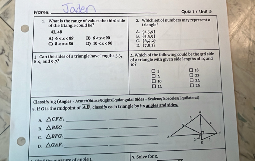 Name: _Quiz 1 / Unit 5
1. What is the range of values the third side 2. Which set of numbers may represent a
of the triangle could be? triangle?
42. 48 A.  2,5,9
A) 6 B) 6 B.  5,5,9
C) 8 D) 10 C.  6,4,2
D.  7,8,1
3. Can the sides of a triangle have lengths 3.3, 4. Which of the following could be the 3rd side
8.4, and 9.7? of a triangle with given side lengths of 14 and
10?
3
18
4
22
10
24
14
26
Classifying (Angles - Acute/Obtuse/Right/Equiangular Sides - Scalene/Isosceles/Equilateral)
5. If G is the midpoint of overline AB , classify each triangle by its angles and sides.
A. △ CFE _
_
B. △ BEC : _
_
_
C. △ BFG : _
_
D. △ GAF : _
m e a s ure of n g e 1 7. Solve for x.