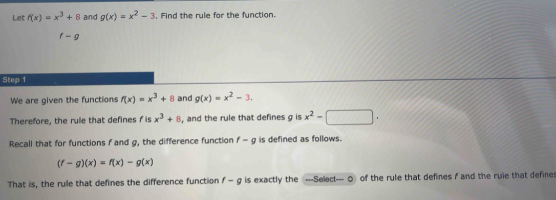 Let f(x)=x^3+8 and g(x)=x^2-3. Find the rule for the function.
f-g
Step 1 
We are given the functions f(x)=x^3+8 and g(x)=x^2-3. 
Therefore, the rule that defines f is x^3+8 , and the rule that defines g is x^2-□. 
Recall that for functions f and g, the difference function f-g is defined as follows.
(f-g)(x)=f(x)-g(x)
That is, the rule that defines the difference function f-g is exactly the ---Select--- ◇ of the rule that defines f and the rule that defines