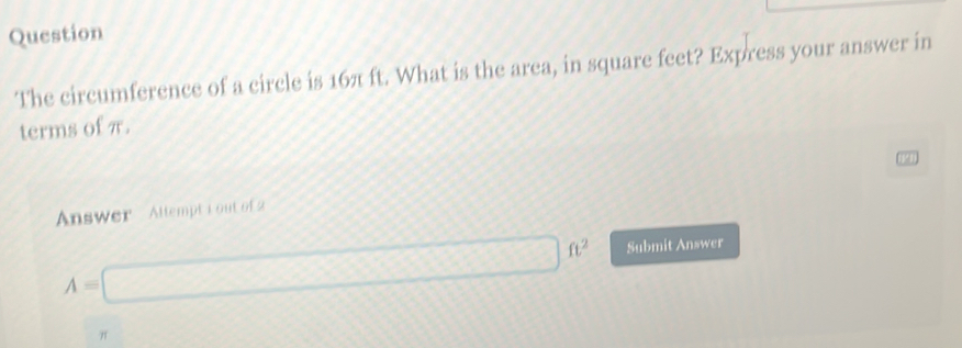 Question 
The circumference of a circle is 16π ft. What is the arca, in square feet? Express your answer in 
terms of π. 
13 
Answer Altempt i out of 2
A=□ ft^2 Submit Answer
π