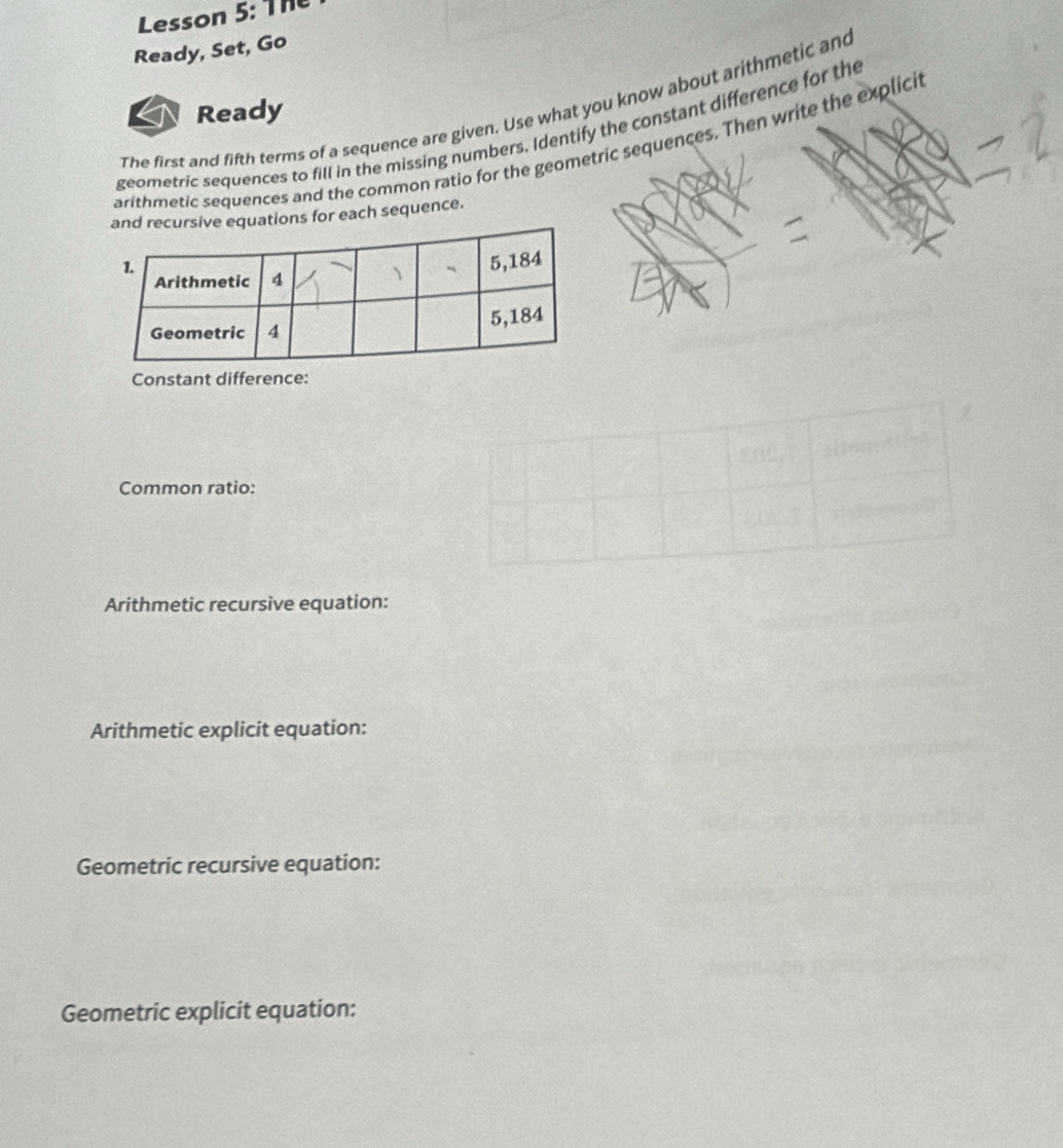 Lesson 5: The 
Ready, Set, Go 
The first and fifth terms of a sequence are given. Use what you know about arithmetic and 
Ready 
geometric sequences to fill in the missing numbers. Identify the constant difference for the 
arithmetic sequences and the common ratio for the geometric sequences. Then write the explicit 
uations for each sequence. 
Constant difference: 
Common ratio: 
Arithmetic recursive equation: 
Arithmetic explicit equation: 
Geometric recursive equation: 
Geometric explicit equation: