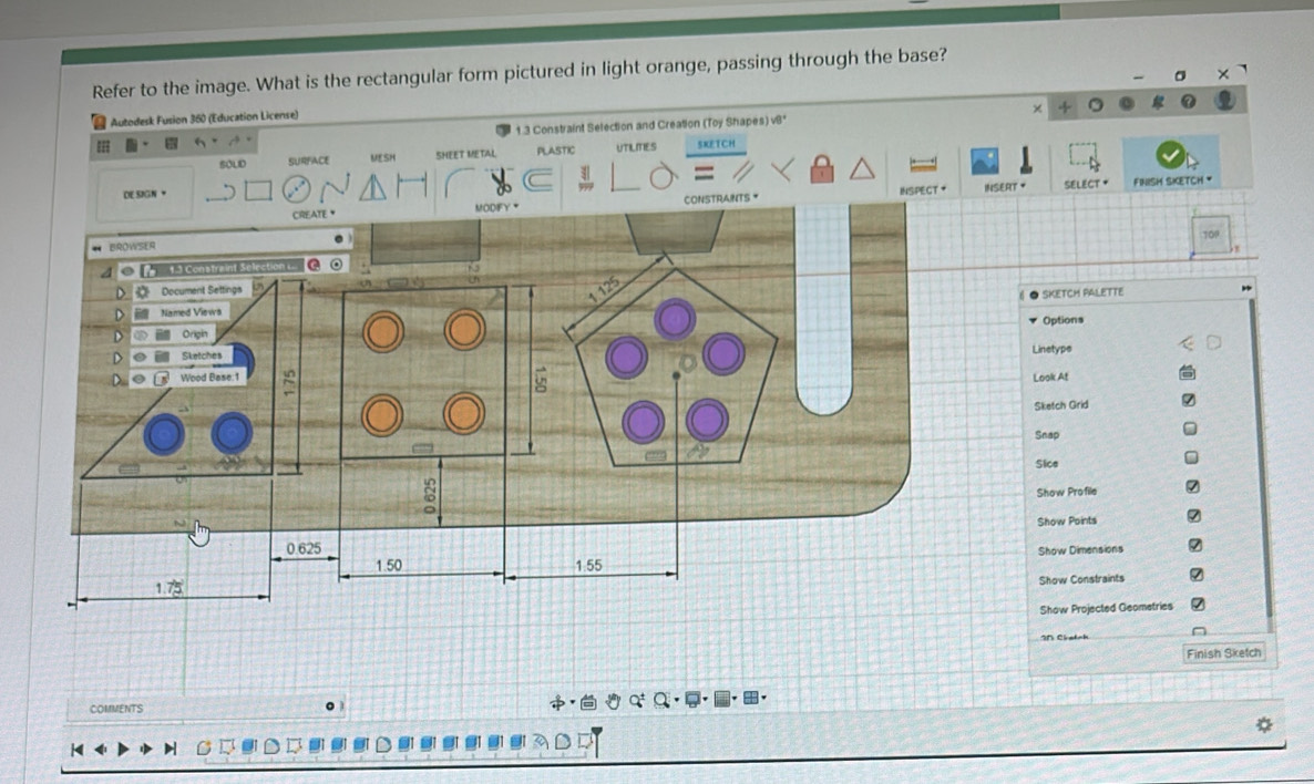 Refer to the image. What is the rectangular form pictured in light orange, passing through the base?
Autodesk Fusion 360 (Education License)
== 1.3 Constraint Selection and Creation (Toy Shapes) v8*
SOLID SURFACE MESH SHEET METAL PLASTIC UTILITIES SKETCH
DE SIGN • INSERT SELECT * fINIsH sKETCH '
INTS * INSPECT *
SKETCH PALETTE
Options
Linetype
Look At
Sketch Grid
Snap
Sice
Show Profile
Show Points
Show Dimensions
Show Constraints
Show Projected Geometries
I5 Cirotsk
Finish Sketch
COMMENTS 。