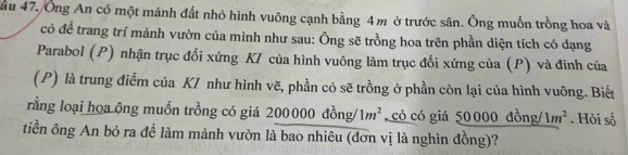 ầu 47. Ông An có một mảnh đất nhỏ hình vuông cạnh bằng 4m ở trước sân. Ông muốn trồng hoa và 
cỏ đề trang trí mảnh vườn của mình như sau: Ông sẽ trồng hoa trên phần diện tích có dạng 
Parabol (P) nhận trục đối xứng KI của hình vuông làm trục đối xứng của (P) và đinh của 
(P) là trung điểm của KI như hình vẽ, phần cỏ sẽ trồng ở phần còn lại của hình vuông. Biết 
rằng loại họa ộng muốn trồng có giá 200000 đồng/ 1m^2 , có có giá 50000 đồng/ 1m^2. Hỏi số 
tiền ông An bỏ ra để làm mảnh vườn là bao nhiêu (đơn vị là nghìn đồng)?