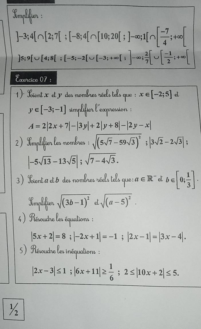 Kmplifier :
]-3; 4[∩ [2;7[;[-8;4[∩ [10;20[;]-∈fty; 1[∩ [ (-7)/4 ;+∈fty ]
]5; 9[∪ [4;8[;[-5;-2[∪ [-3;+∈fty [;]-∈fty;  2/7 [∪ [ (-1)/2 ;+∈fty [
Excercice 07 : 
1)' ient xet des nombres réels tels que : x∈ [-2;5] e
y∈ [-3;-1] simplifier l'expression :
A=2|2x+7|-|3y|+2|y+8|-|2y-x|
2) Implifier les nombres : sqrt((5sqrt 7)-59sqrt(3))^2; |3sqrt(2)-2sqrt(3)|;
|-5sqrt(13)-13sqrt(5)|; sqrt(7-4sqrt 3). 
3) Loient a et 6 des nombres réels tels que : a∈ R^- e b∈ [0; 1/3 ]. 
Implifier sqrt((3b-1)^2) e sqrt((a-5)^2). 
4) Résoudre les équations :
|5x+2|=8; |-2x+1|=-1; |2x-1|=|3x-4|. 
5) Résoudre les inéquations :
|2x-3|≤ 1; |6x+11|≥  1/6 ;2≤ |10x+2|≤ 5. 
½