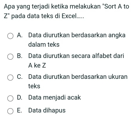 Apa yang terjadi ketika melakukan "Sort A to
Z'' pada data teks di Excel.....
A. Data diurutkan berdasarkan angka
dalam teks
B. Data diurutkan secara alfabet dari
A ke Z
C. Data diurutkan berdasarkan ukuran
teks
D. Data menjadi acak
E. Data dihapus