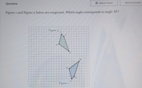 Question Watch Video Show Examples 
Figure 1 and Figure 2 below are congruent. Which angle corresponds to angle M? 
Figure 2 
Figure 1