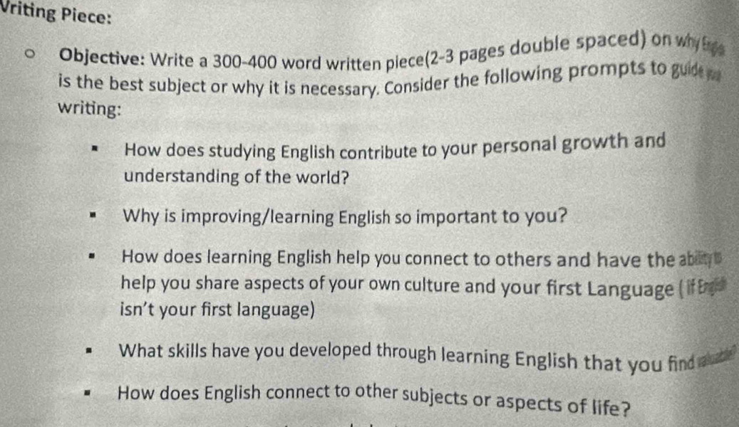 Vriting Piece: 
Objective: Write a 300-400 word written piece(2-3 pages double spaced) on why h 
is the best subject or why it is necessary. Consider the following prompts to gude 
writing: 
How does studying English contribute to your personal growth and 
understanding of the world? 
Why is improving/learning English so important to you? 
How does learning English help you connect to others and have the abit B 
help you share aspects of your own culture and your first Language ( if Ee 
isn’t your first language) 
What skills have you developed through learning English that you find auc 
How does English connect to other subjects or aspects of life?