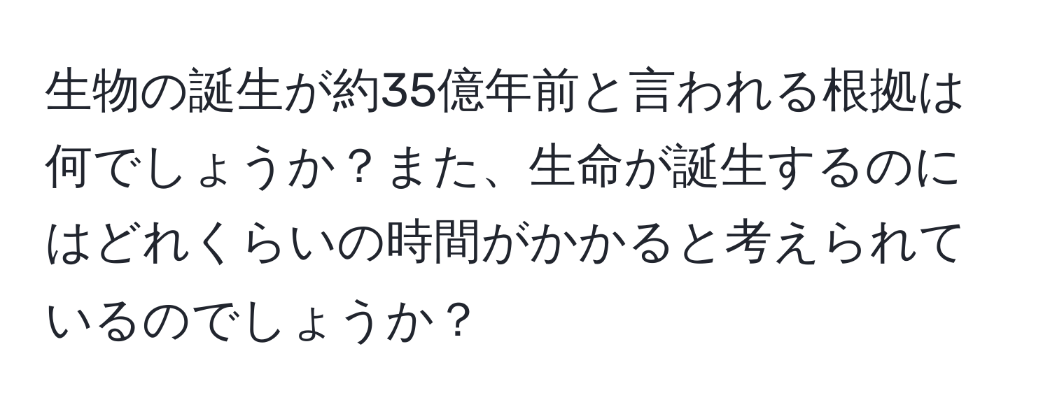 生物の誕生が約35億年前と言われる根拠は何でしょうか？また、生命が誕生するのにはどれくらいの時間がかかると考えられているのでしょうか？